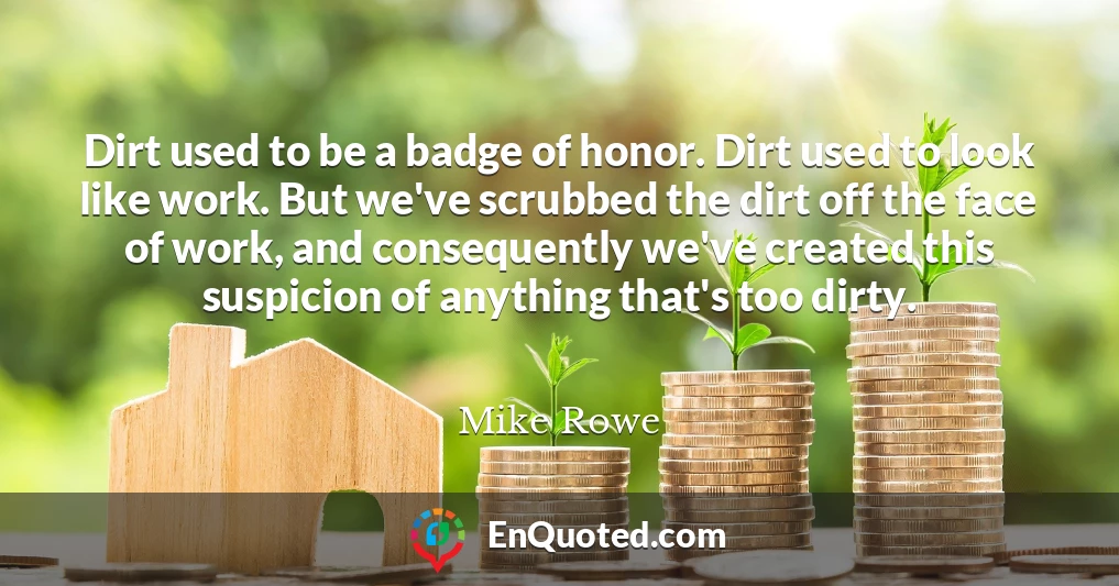 Dirt used to be a badge of honor. Dirt used to look like work. But we've scrubbed the dirt off the face of work, and consequently we've created this suspicion of anything that's too dirty.