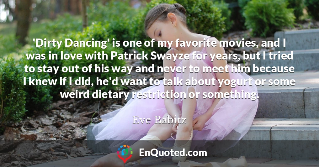 'Dirty Dancing' is one of my favorite movies, and I was in love with Patrick Swayze for years, but I tried to stay out of his way and never to meet him because I knew if I did, he'd want to talk about yogurt or some weird dietary restriction or something.