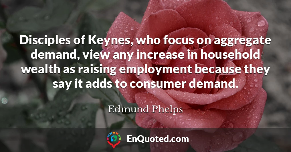 Disciples of Keynes, who focus on aggregate demand, view any increase in household wealth as raising employment because they say it adds to consumer demand.