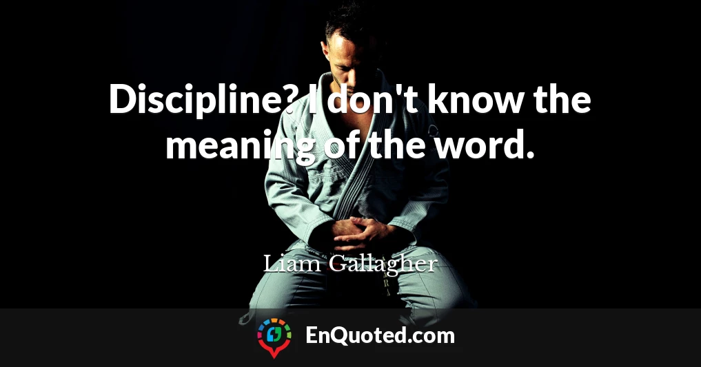 Discipline? I don't know the meaning of the word.