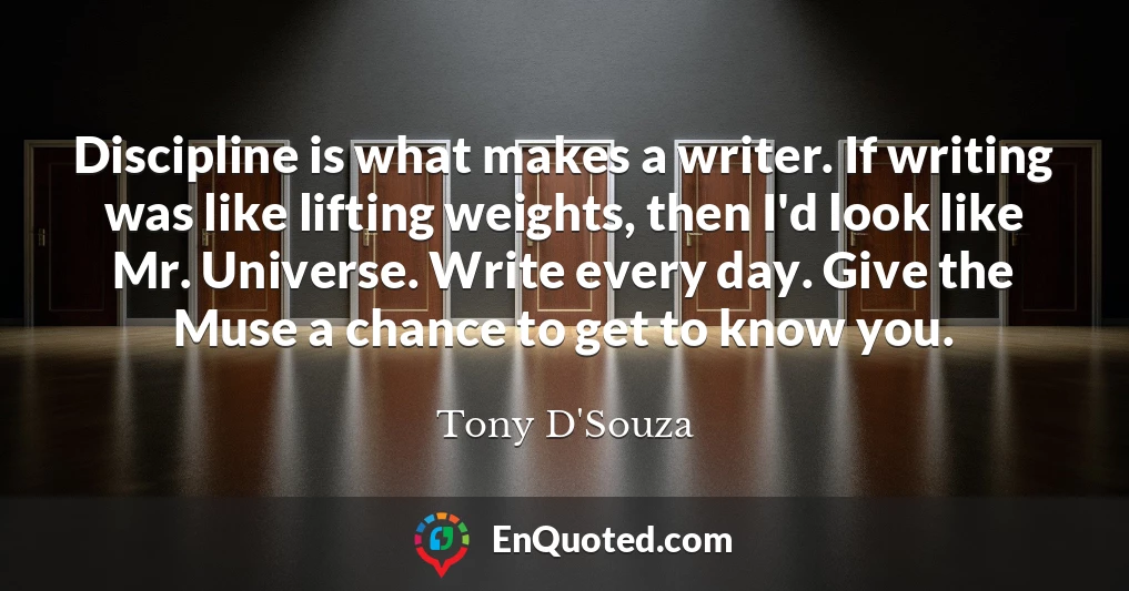 Discipline is what makes a writer. If writing was like lifting weights, then I'd look like Mr. Universe. Write every day. Give the Muse a chance to get to know you.