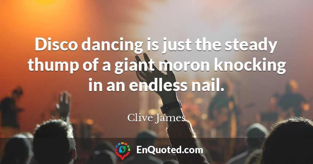 Disco dancing is just the steady thump of a giant moron knocking in an endless nail.