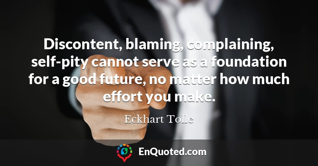Discontent, blaming, complaining, self-pity cannot serve as a foundation for a good future, no matter how much effort you make.