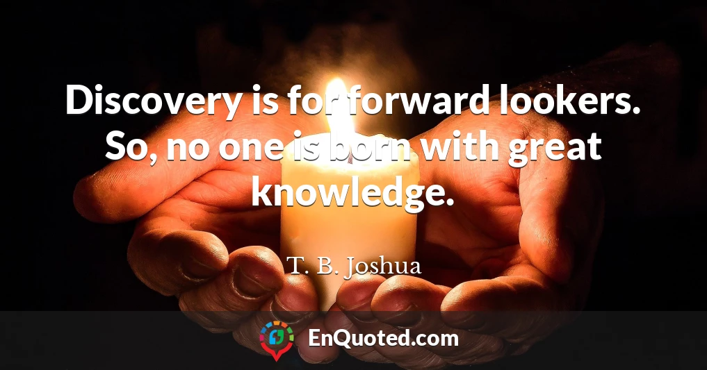 Discovery is for forward lookers. So, no one is born with great knowledge.