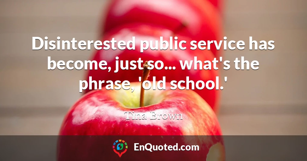 Disinterested public service has become, just so... what's the phrase, 'old school.'