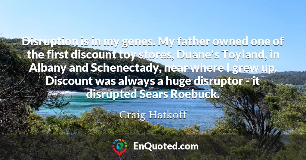 Disruption is in my genes. My father owned one of the first discount toy stores, Duane's Toyland, in Albany and Schenectady, near where I grew up. Discount was always a huge disruptor - it disrupted Sears Roebuck.