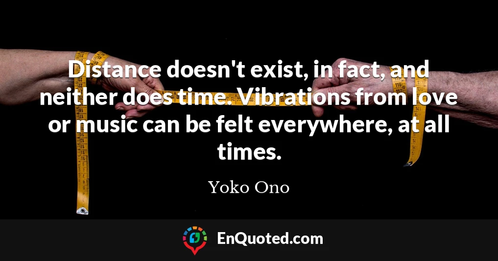 Distance doesn't exist, in fact, and neither does time. Vibrations from love or music can be felt everywhere, at all times.