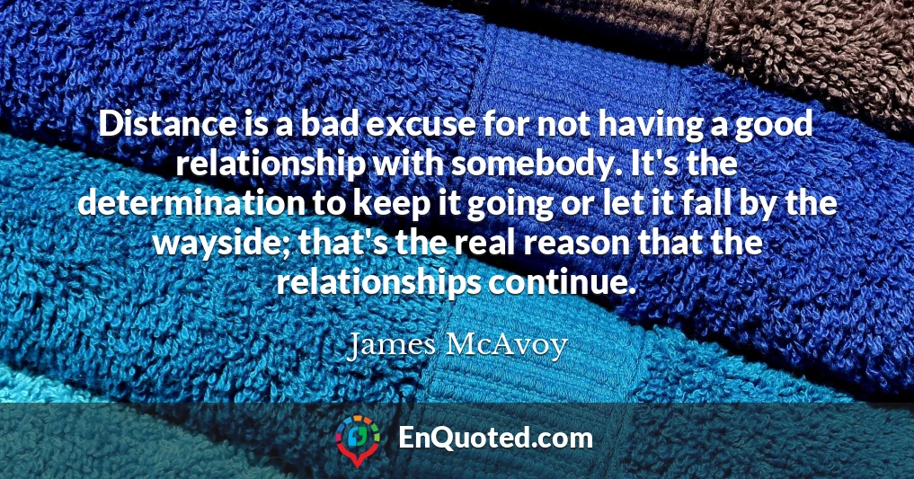 Distance is a bad excuse for not having a good relationship with somebody. It's the determination to keep it going or let it fall by the wayside; that's the real reason that the relationships continue.