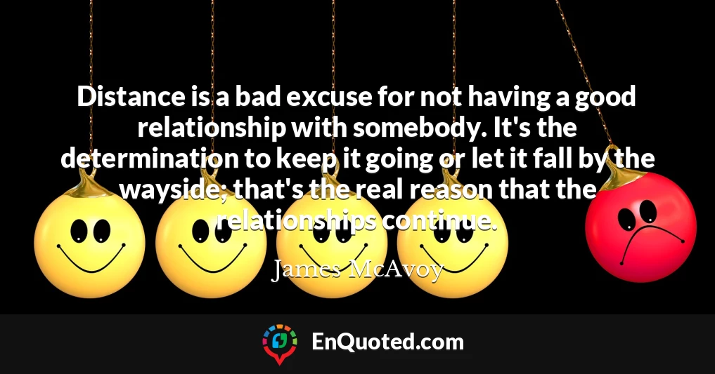 Distance is a bad excuse for not having a good relationship with somebody. It's the determination to keep it going or let it fall by the wayside; that's the real reason that the relationships continue.