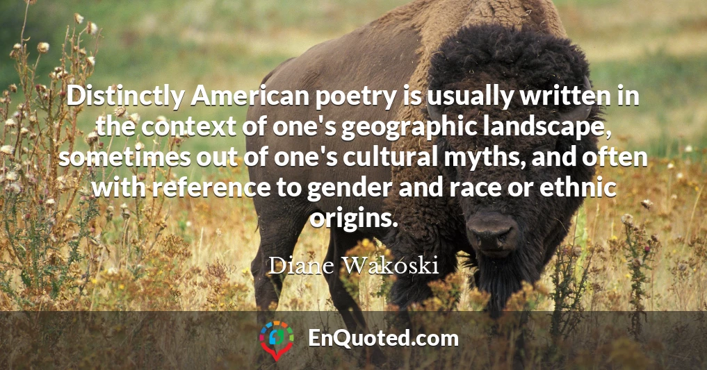 Distinctly American poetry is usually written in the context of one's geographic landscape, sometimes out of one's cultural myths, and often with reference to gender and race or ethnic origins.