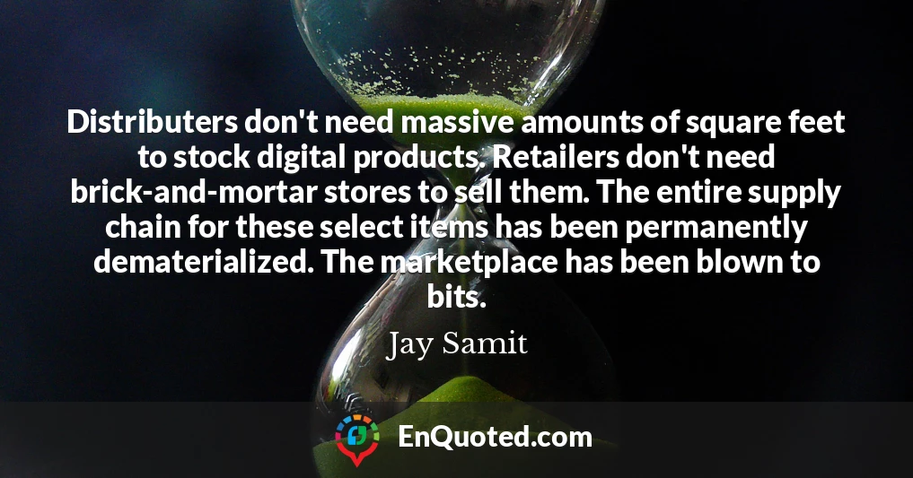 Distributers don't need massive amounts of square feet to stock digital products. Retailers don't need brick-and-mortar stores to sell them. The entire supply chain for these select items has been permanently dematerialized. The marketplace has been blown to bits.