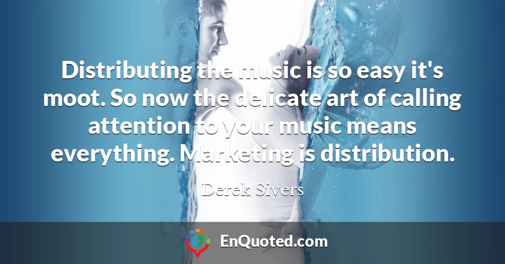 Distributing the music is so easy it's moot. So now the delicate art of calling attention to your music means everything. Marketing is distribution.