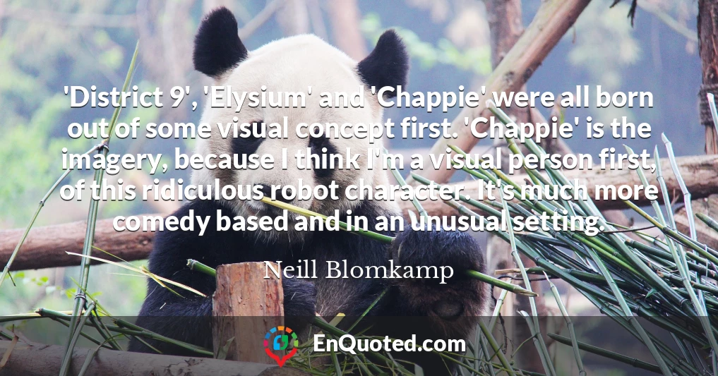 'District 9', 'Elysium' and 'Chappie' were all born out of some visual concept first. 'Chappie' is the imagery, because I think I'm a visual person first, of this ridiculous robot character. It's much more comedy based and in an unusual setting.