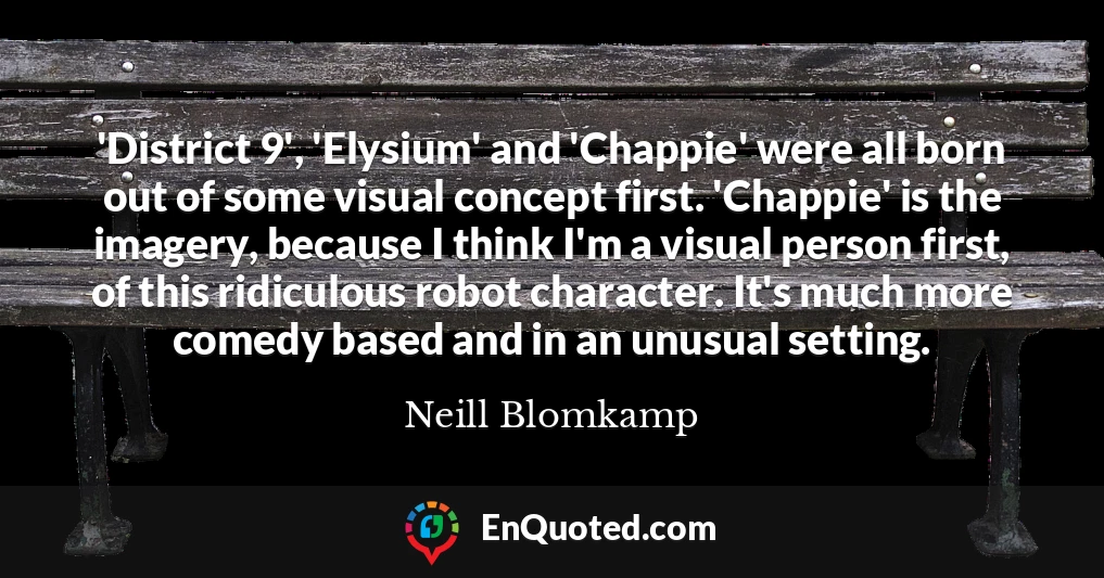 'District 9', 'Elysium' and 'Chappie' were all born out of some visual concept first. 'Chappie' is the imagery, because I think I'm a visual person first, of this ridiculous robot character. It's much more comedy based and in an unusual setting.