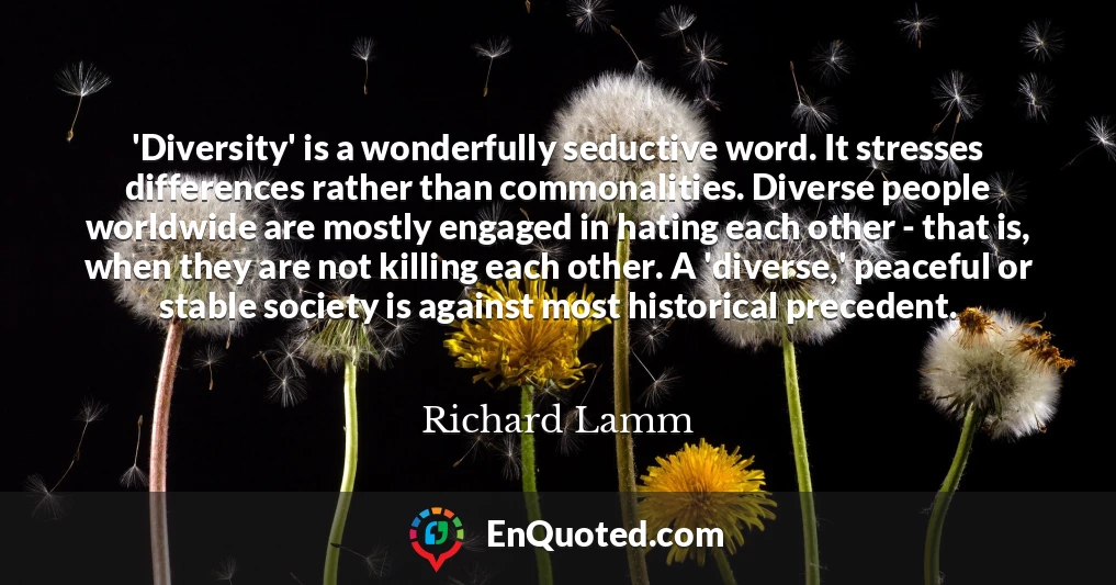 'Diversity' is a wonderfully seductive word. It stresses differences rather than commonalities. Diverse people worldwide are mostly engaged in hating each other - that is, when they are not killing each other. A 'diverse,' peaceful or stable society is against most historical precedent.