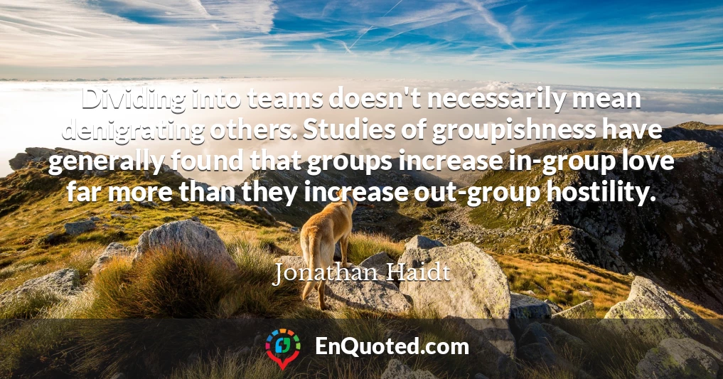 Dividing into teams doesn't necessarily mean denigrating others. Studies of groupishness have generally found that groups increase in-group love far more than they increase out-group hostility.