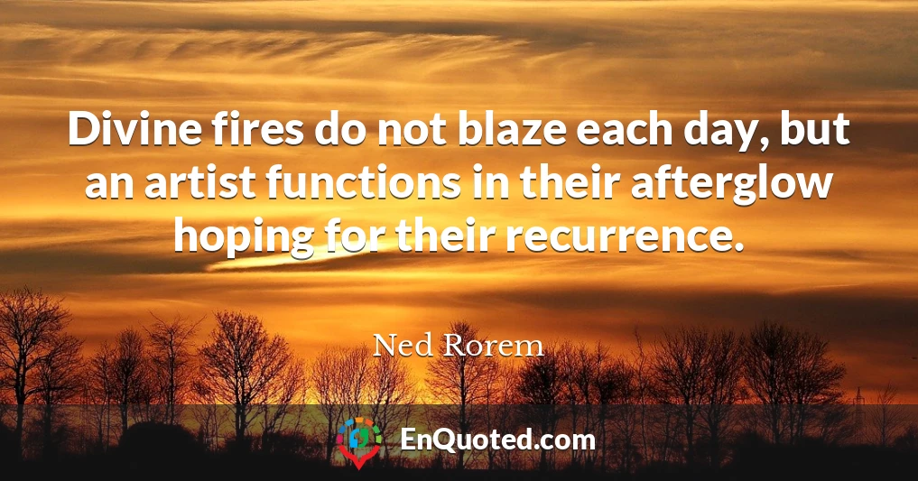 Divine fires do not blaze each day, but an artist functions in their afterglow hoping for their recurrence.