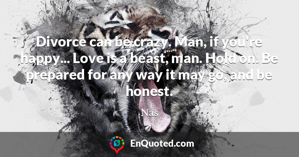 Divorce can be crazy. Man, if you're happy... Love is a beast, man. Hold on. Be prepared for any way it may go, and be honest.