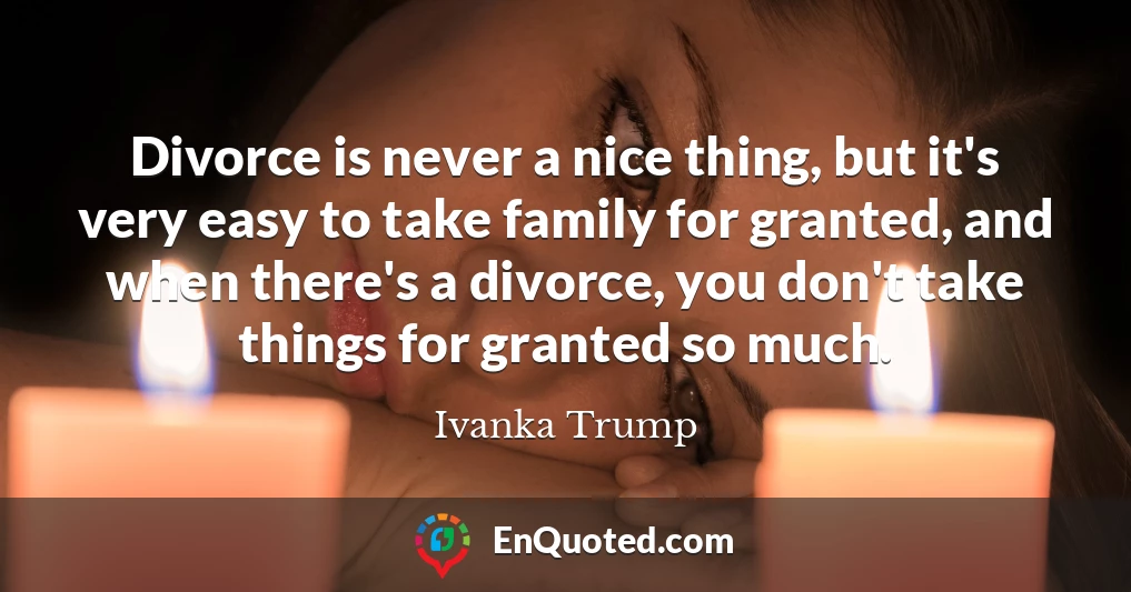 Divorce is never a nice thing, but it's very easy to take family for granted, and when there's a divorce, you don't take things for granted so much.
