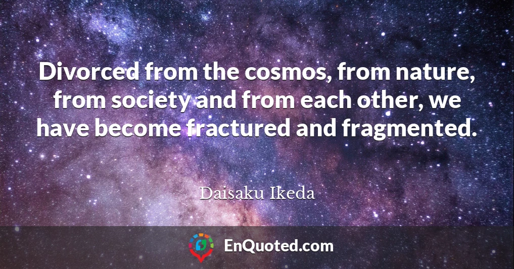 Divorced from the cosmos, from nature, from society and from each other, we have become fractured and fragmented.