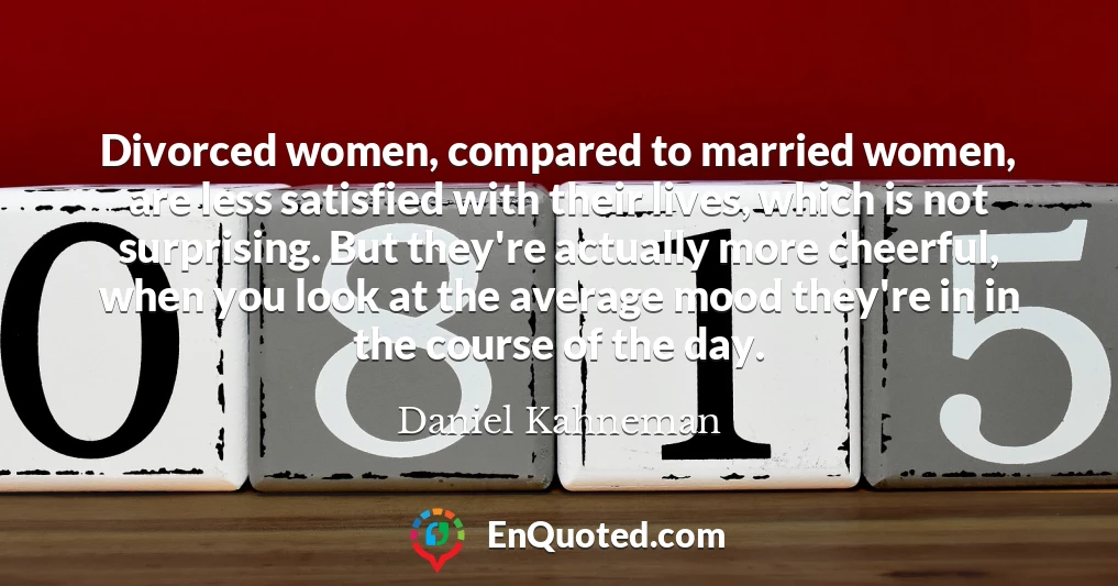 Divorced women, compared to married women, are less satisfied with their lives, which is not surprising. But they're actually more cheerful, when you look at the average mood they're in in the course of the day.