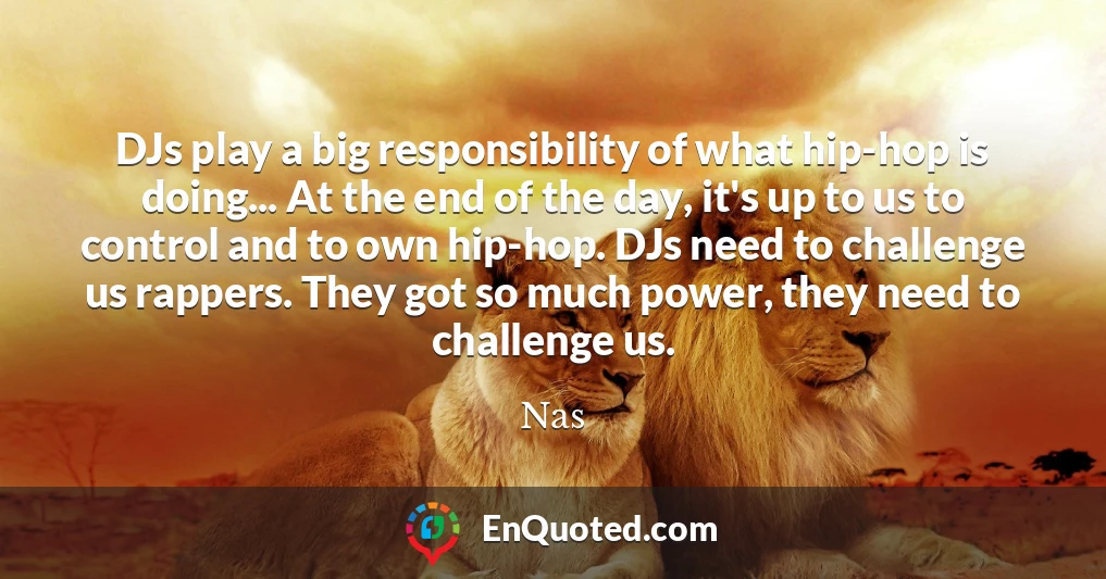 DJs play a big responsibility of what hip-hop is doing... At the end of the day, it's up to us to control and to own hip-hop. DJs need to challenge us rappers. They got so much power, they need to challenge us.