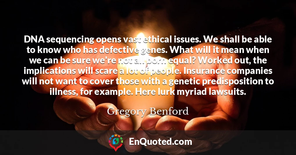 DNA sequencing opens vast ethical issues. We shall be able to know who has defective genes. What will it mean when we can be sure we're not all born equal? Worked out, the implications will scare a lot of people. Insurance companies will not want to cover those with a genetic predisposition to illness, for example. Here lurk myriad lawsuits.