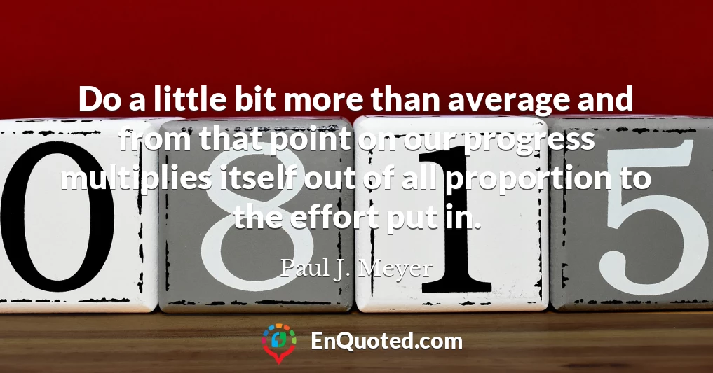 Do a little bit more than average and from that point on our progress multiplies itself out of all proportion to the effort put in.