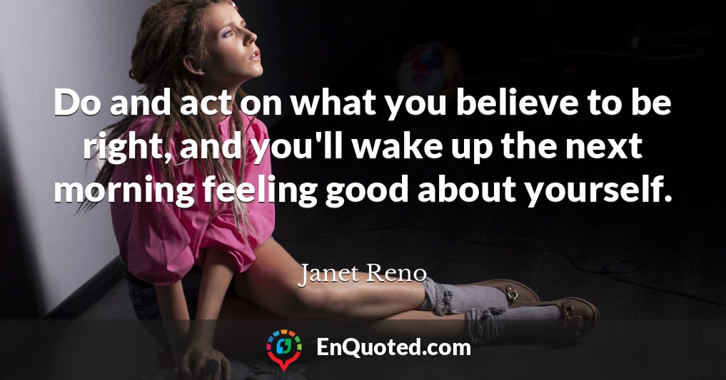 Do and act on what you believe to be right, and you'll wake up the next morning feeling good about yourself.