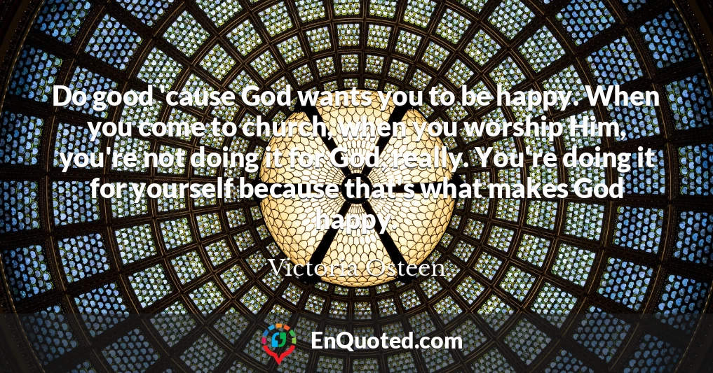 Do good 'cause God wants you to be happy. When you come to church, when you worship Him, you're not doing it for God, really. You're doing it for yourself because that's what makes God happy.