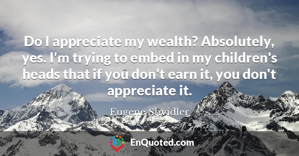 Do I appreciate my wealth? Absolutely, yes. I'm trying to embed in my children's heads that if you don't earn it, you don't appreciate it.