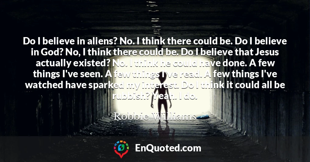 Do I believe in aliens? No. I think there could be. Do I believe in God? No, I think there could be. Do I believe that Jesus actually existed? No. I think he could have done. A few things I've seen. A few things I've read. A few things I've watched have sparked my interest. Do I think it could all be rubbish? Yeah. I do.