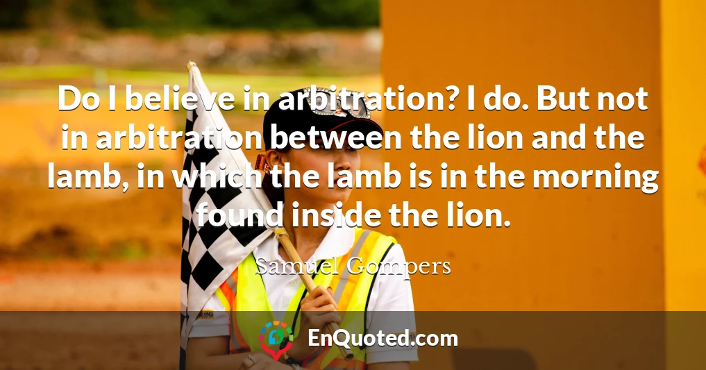 Do I believe in arbitration? I do. But not in arbitration between the lion and the lamb, in which the lamb is in the morning found inside the lion.