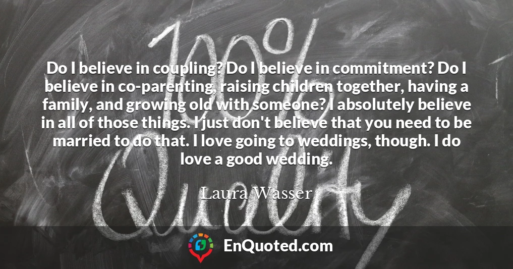 Do I believe in coupling? Do I believe in commitment? Do I believe in co-parenting, raising children together, having a family, and growing old with someone? I absolutely believe in all of those things. I just don't believe that you need to be married to do that. I love going to weddings, though. I do love a good wedding.