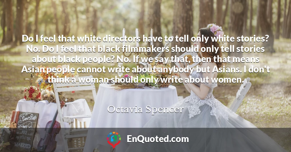 Do I feel that white directors have to tell only white stories? No. Do I feel that black filmmakers should only tell stories about black people? No. If we say that, then that means Asian people cannot write about anybody but Asians. I don't think a woman should only write about women.