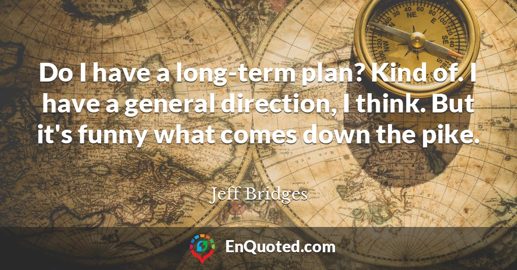 Do I have a long-term plan? Kind of. I have a general direction, I think. But it's funny what comes down the pike.