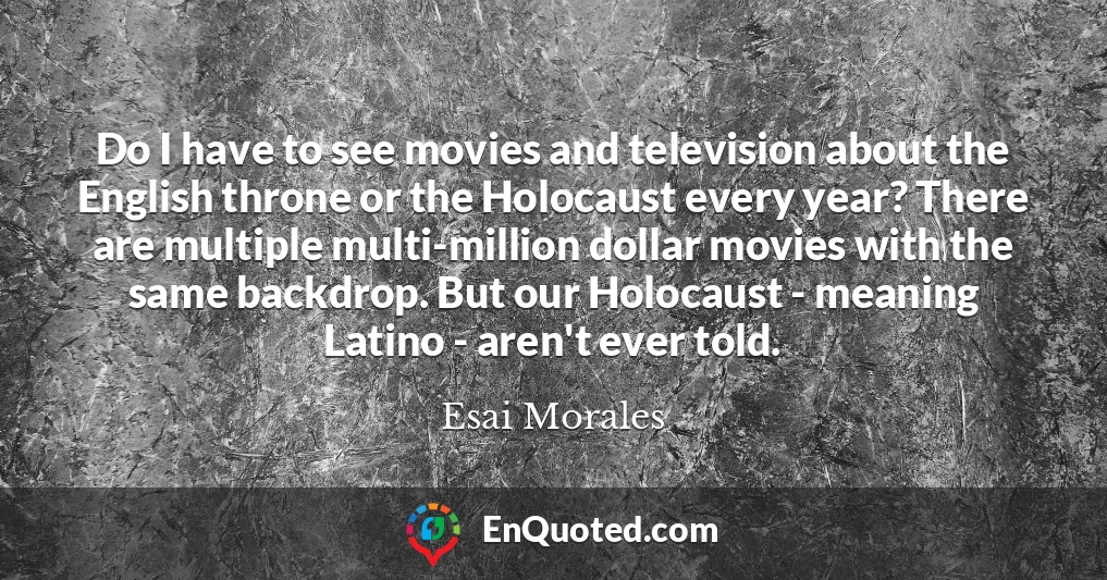 Do I have to see movies and television about the English throne or the Holocaust every year? There are multiple multi-million dollar movies with the same backdrop. But our Holocaust - meaning Latino - aren't ever told.