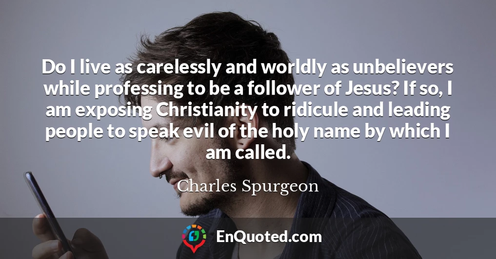 Do I live as carelessly and worldly as unbelievers while professing to be a follower of Jesus? If so, I am exposing Christianity to ridicule and leading people to speak evil of the holy name by which I am called.