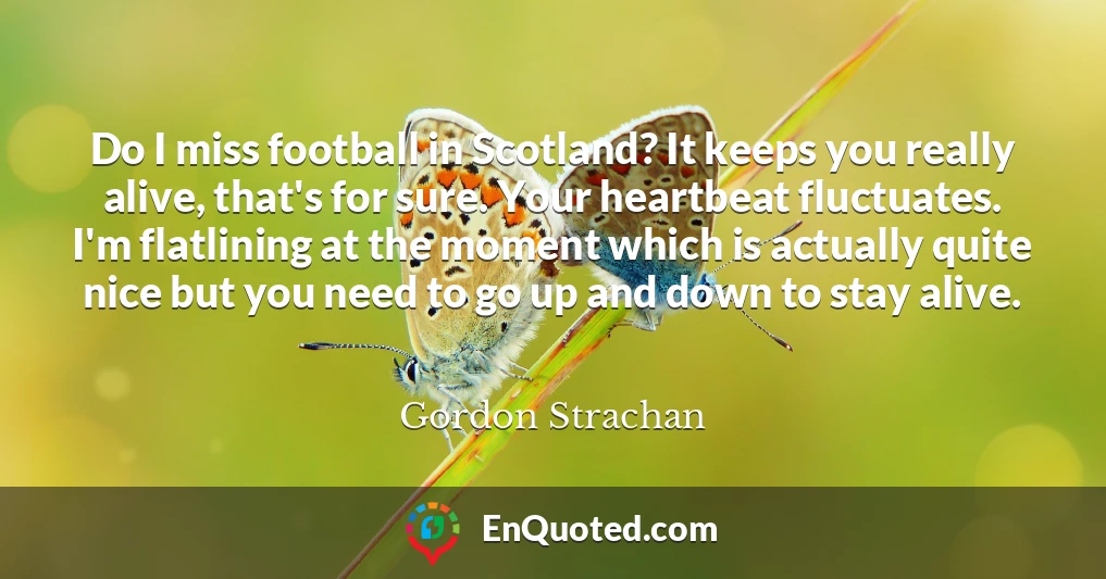 Do I miss football in Scotland? It keeps you really alive, that's for sure. Your heartbeat fluctuates. I'm flatlining at the moment which is actually quite nice but you need to go up and down to stay alive.