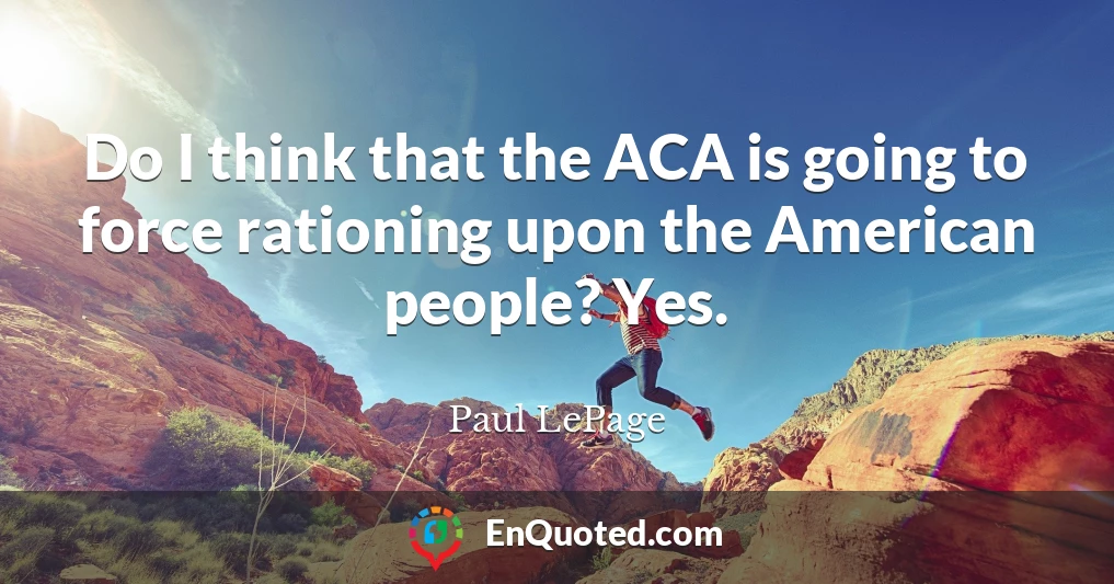 Do I think that the ACA is going to force rationing upon the American people? Yes.