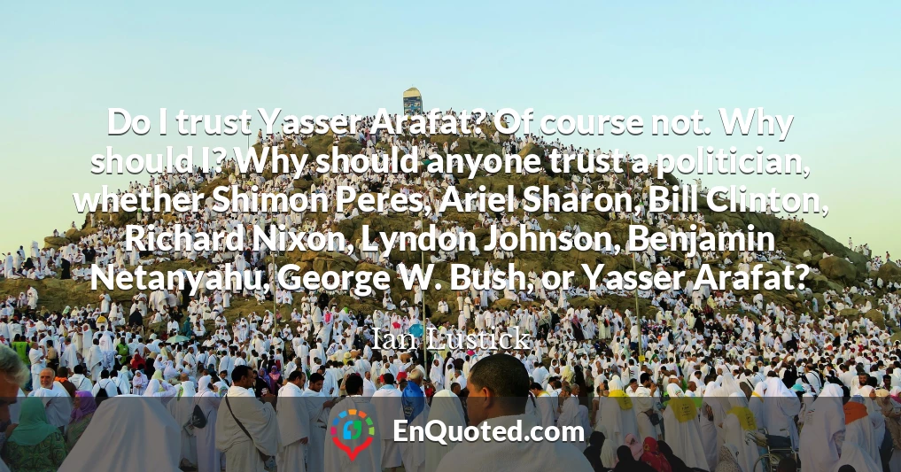 Do I trust Yasser Arafat? Of course not. Why should I? Why should anyone trust a politician, whether Shimon Peres, Ariel Sharon, Bill Clinton, Richard Nixon, Lyndon Johnson, Benjamin Netanyahu, George W. Bush, or Yasser Arafat?
