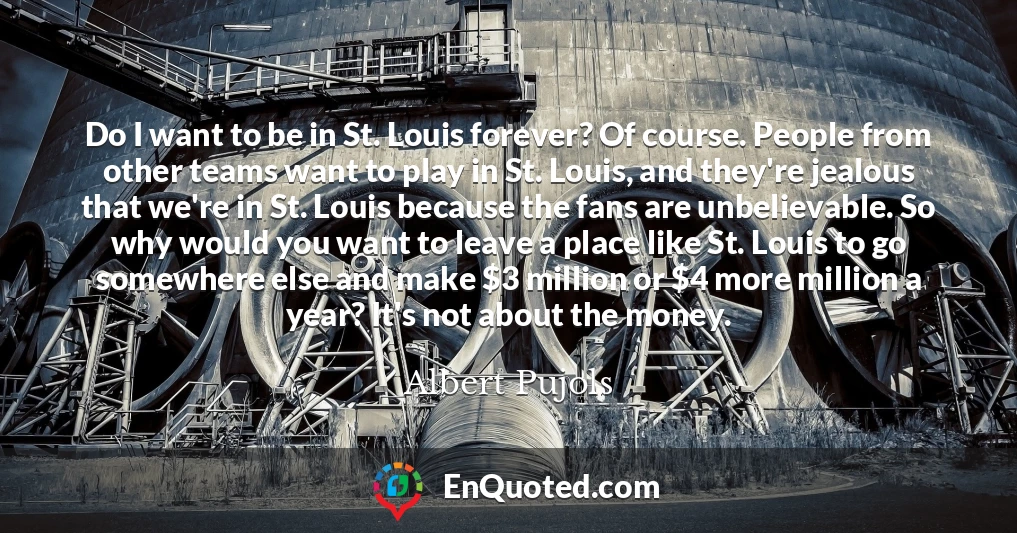 Do I want to be in St. Louis forever? Of course. People from other teams want to play in St. Louis, and they're jealous that we're in St. Louis because the fans are unbelievable. So why would you want to leave a place like St. Louis to go somewhere else and make $3 million or $4 more million a year? It's not about the money.
