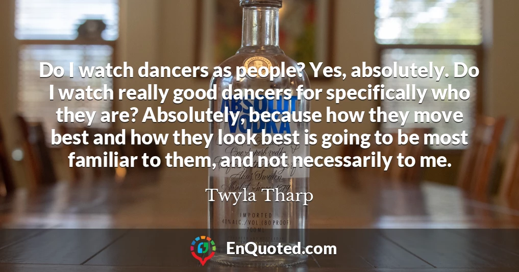 Do I watch dancers as people? Yes, absolutely. Do I watch really good dancers for specifically who they are? Absolutely, because how they move best and how they look best is going to be most familiar to them, and not necessarily to me.
