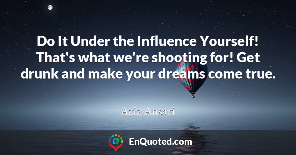 Do It Under the Influence Yourself! That's what we're shooting for! Get drunk and make your dreams come true.