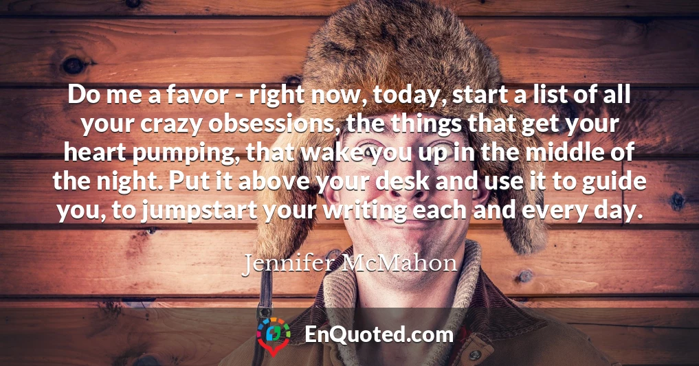 Do me a favor - right now, today, start a list of all your crazy obsessions, the things that get your heart pumping, that wake you up in the middle of the night. Put it above your desk and use it to guide you, to jumpstart your writing each and every day.
