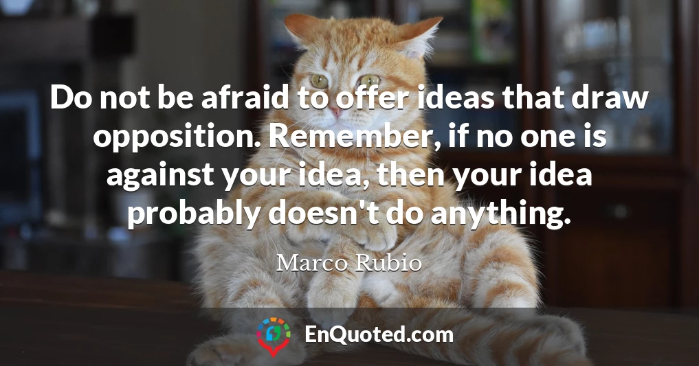 Do not be afraid to offer ideas that draw opposition. Remember, if no one is against your idea, then your idea probably doesn't do anything.