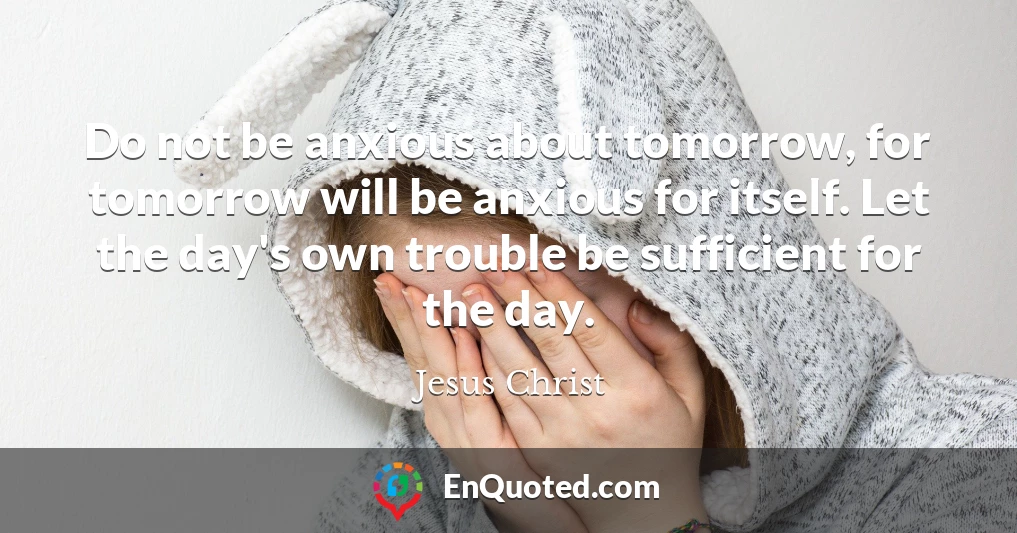 Do not be anxious about tomorrow, for tomorrow will be anxious for itself. Let the day's own trouble be sufficient for the day.