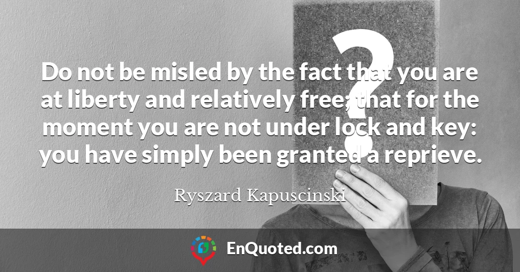 Do not be misled by the fact that you are at liberty and relatively free; that for the moment you are not under lock and key: you have simply been granted a reprieve.