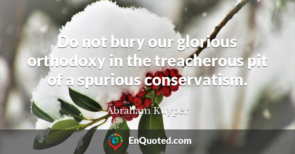 Do not bury our glorious orthodoxy in the treacherous pit of a spurious conservatism.