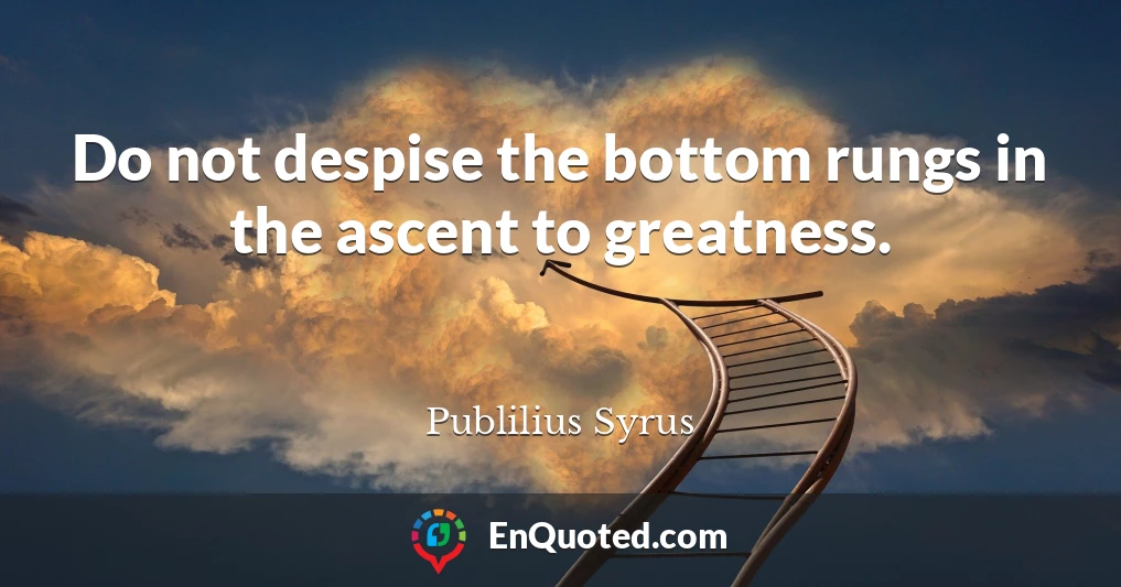 Do not despise the bottom rungs in the ascent to greatness.